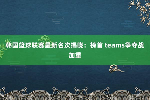 韩国篮球联赛最新名次揭晓：榜首 teams争夺战加重